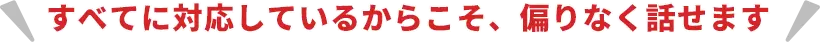 すべてに対応しているからこそ、偏りなく話せます