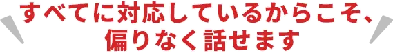 すべてに対応しているからこそ、偏りなく話せます