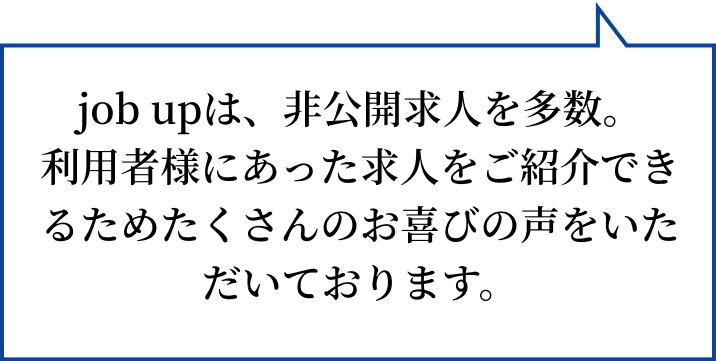 job upは、非公開求人を多数。 利用者様にあった求人をご紹介できるためたくさんのお喜びの声をいただいております。